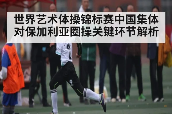世界艺术体操锦标赛中国集体对保加利亚圈操关键环节解析（kaiyun）