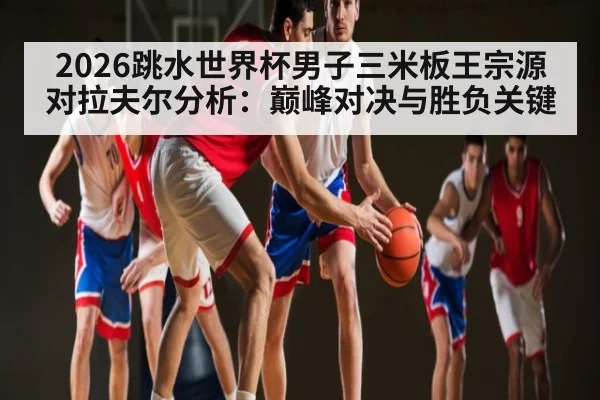 2026跳水世界杯男子三米板王宗源对拉夫尔分析：巅峰对决与胜负关键（kaiyun）