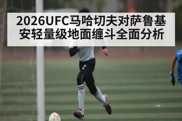 2026UFC马哈切夫对萨鲁基安轻量级地面缠斗全面分析（kaiyun）